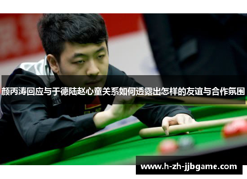 颜丙涛回应与于德陆赵心童关系如何透露出怎样的友谊与合作氛围